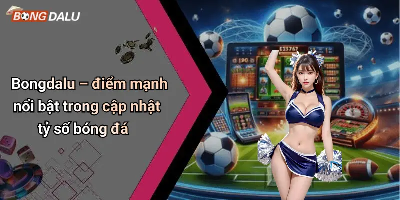 Bongdalu – điểm mạnh nổi bật trong cập nhật tỷ số bóng đá