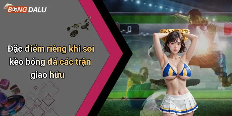 Đặc điểm riêng khi soi kèo bóng đá các trận giao hữu