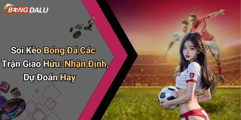 Soi Kèo Bóng Đá Các Trận Giao Hữu: Nhận Định, Dự Đoán Hay