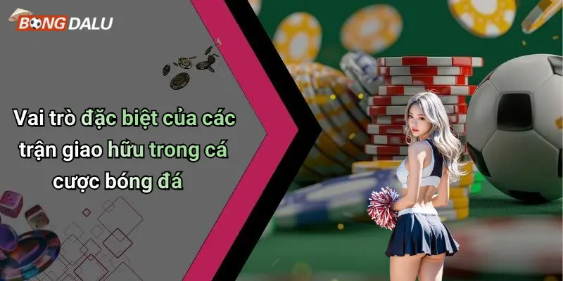 Vai trò đặc biệt của các trận giao hữu trong cá cược bóng đá